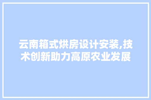 云南箱式烘房设计安装,技术创新助力高原农业发展