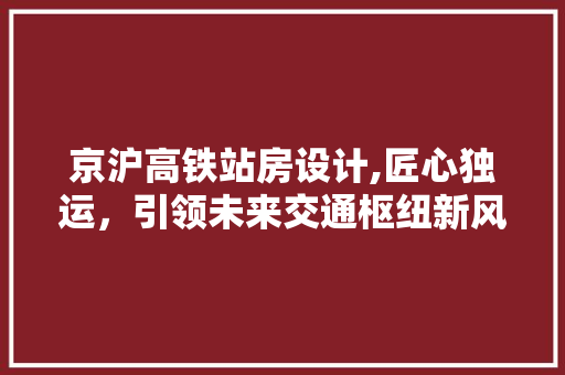 京沪高铁站房设计,匠心独运，引领未来交通枢纽新风尚