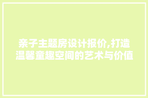 亲子主题房设计报价,打造温馨童趣空间的艺术与价值