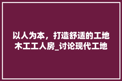 以人为本，打造舒适的工地木工工人房_讨论现代工地木工工人房设计