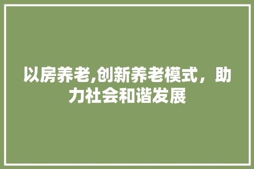 以房养老,创新养老模式，助力社会和谐发展