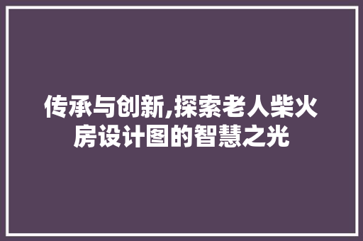 传承与创新,探索老人柴火房设计图的智慧之光
