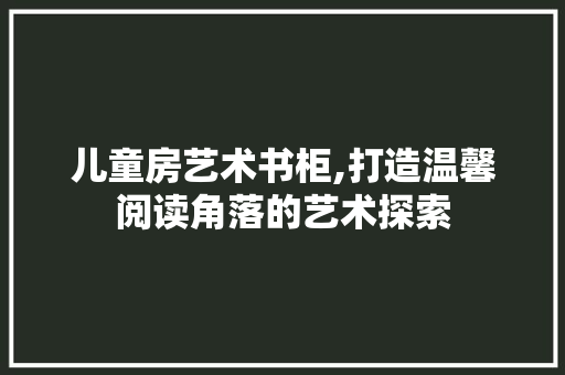 儿童房艺术书柜,打造温馨阅读角落的艺术探索