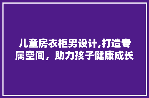 儿童房衣柜男设计,打造专属空间，助力孩子健康成长