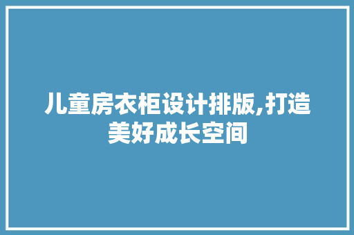 儿童房衣柜设计排版,打造美好成长空间