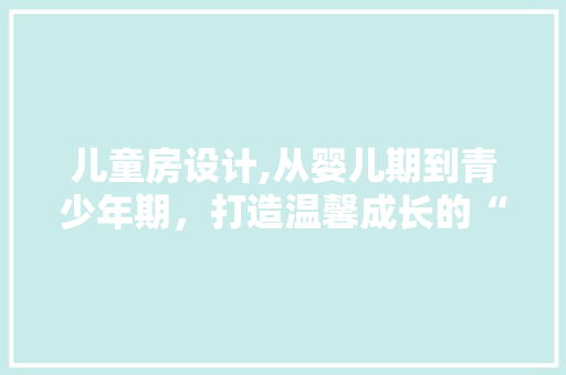 儿童房设计,从婴儿期到青少年期，打造温馨成长的“秘密基地”