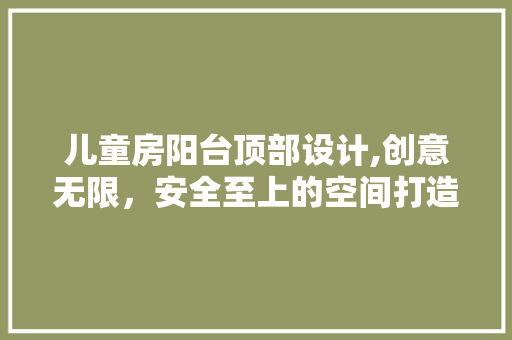儿童房阳台顶部设计,创意无限，安全至上的空间打造