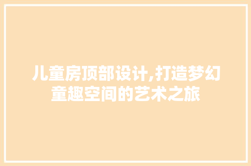 儿童房顶部设计,打造梦幻童趣空间的艺术之旅