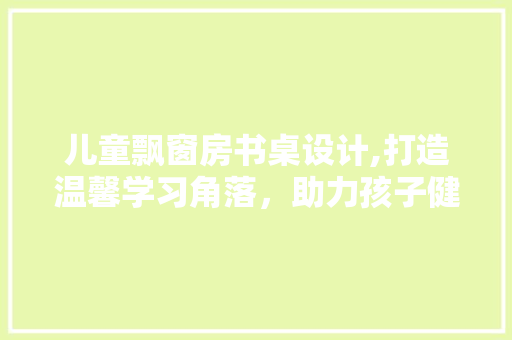 儿童飘窗房书桌设计,打造温馨学习角落，助力孩子健康成长