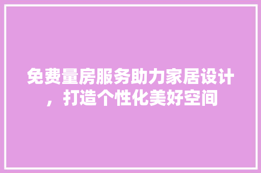 免费量房服务助力家居设计，打造个性化美好空间