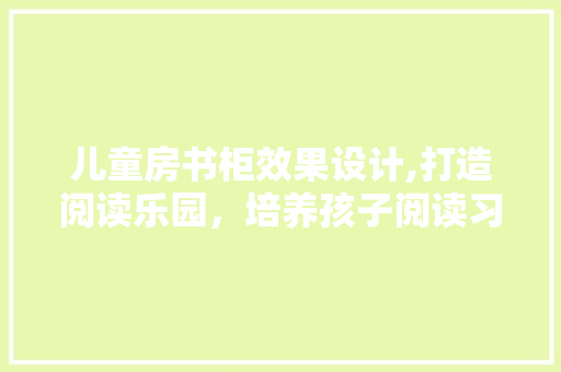 儿童房书柜效果设计,打造阅读乐园，培养孩子阅读习惯
