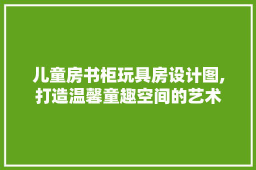 儿童房书柜玩具房设计图,打造温馨童趣空间的艺术