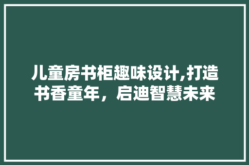 儿童房书柜趣味设计,打造书香童年，启迪智慧未来