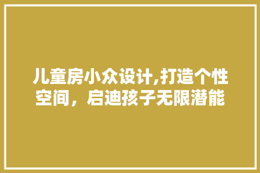 儿童房小众设计,打造个性空间，启迪孩子无限潜能