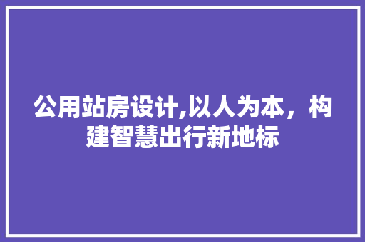 公用站房设计,以人为本，构建智慧出行新地标