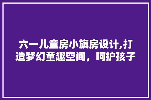 六一儿童房小旗房设计,打造梦幻童趣空间，呵护孩子成长每一步