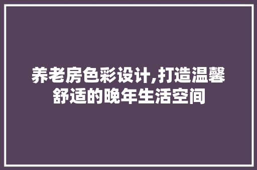 养老房色彩设计,打造温馨舒适的晚年生活空间