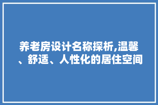 养老房设计名称探析,温馨、舒适、人性化的居住空间