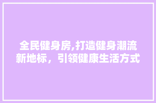 全民健身房,打造健身潮流新地标，引领健康生活方式