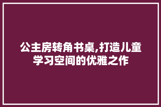公主房转角书桌,打造儿童学习空间的优雅之作