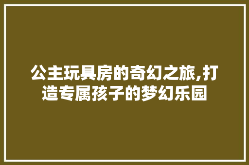 公主玩具房的奇幻之旅,打造专属孩子的梦幻乐园