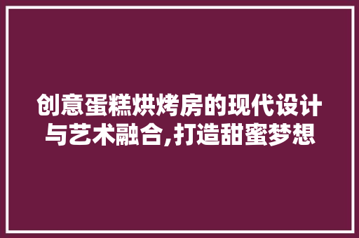 创意蛋糕烘烤房的现代设计与艺术融合,打造甜蜜梦想空间
