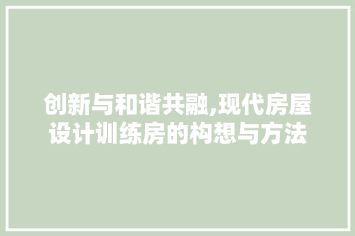 创新与和谐共融,现代房屋设计训练房的构想与方法