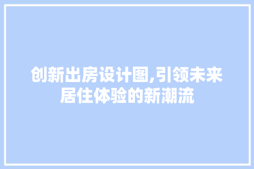 创新出房设计图,引领未来居住体验的新潮流