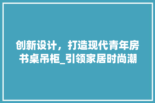 创新设计，打造现代青年房书桌吊柜_引领家居时尚潮流