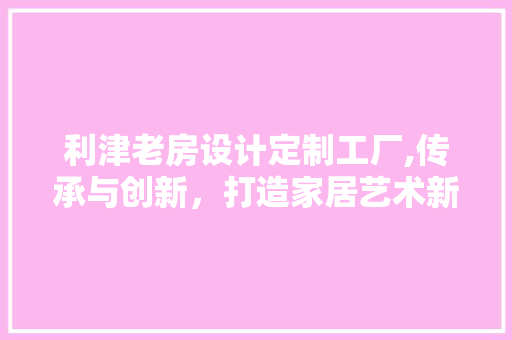 利津老房设计定制工厂,传承与创新，打造家居艺术新境界