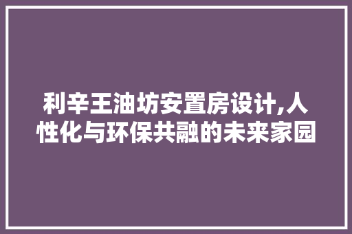 利辛王油坊安置房设计,人性化与环保共融的未来家园