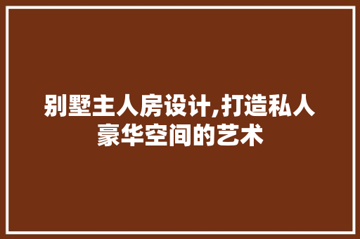 别墅主人房设计,打造私人豪华空间的艺术