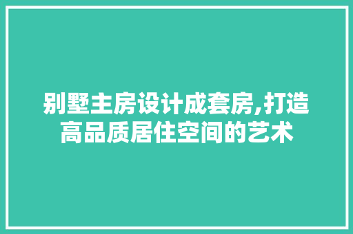 别墅主房设计成套房,打造高品质居住空间的艺术