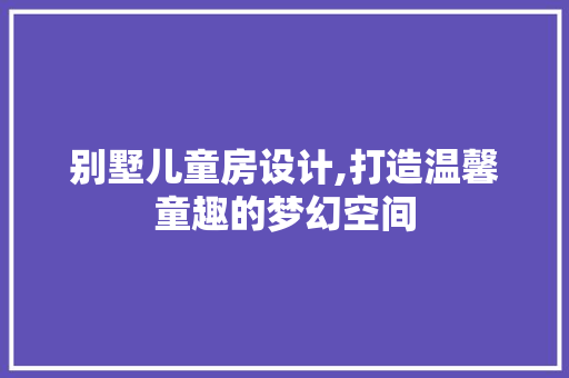 别墅儿童房设计,打造温馨童趣的梦幻空间