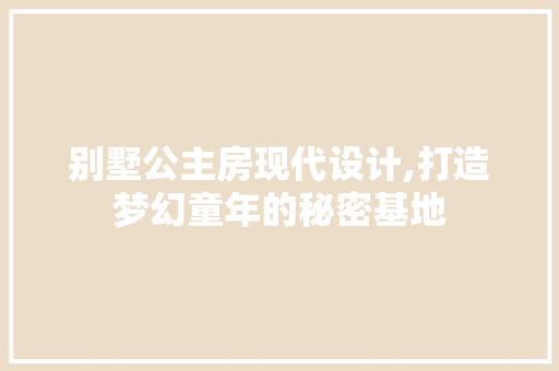 别墅公主房现代设计,打造梦幻童年的秘密基地