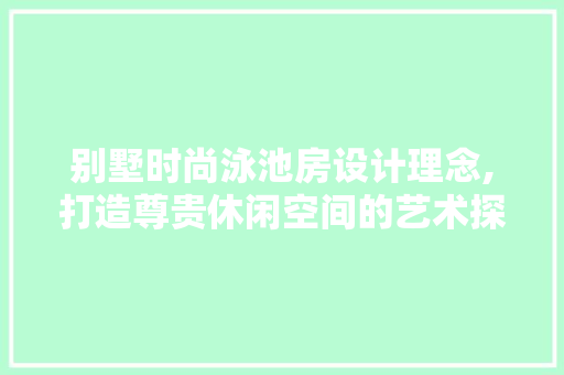 别墅时尚泳池房设计理念,打造尊贵休闲空间的艺术探索