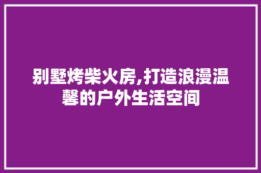 别墅烤柴火房,打造浪漫温馨的户外生活空间