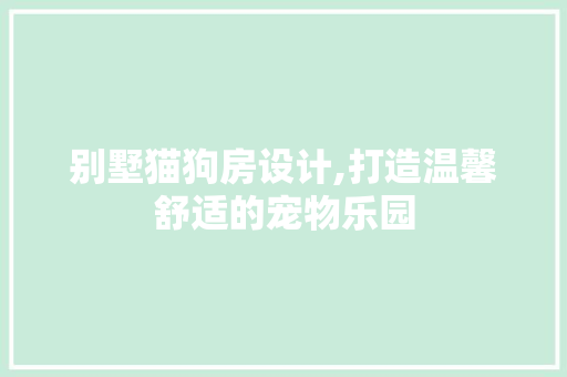 别墅猫狗房设计,打造温馨舒适的宠物乐园