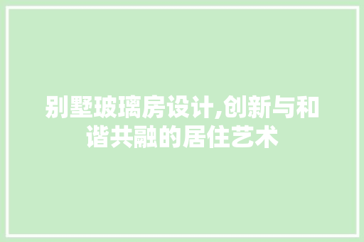 别墅玻璃房设计,创新与和谐共融的居住艺术