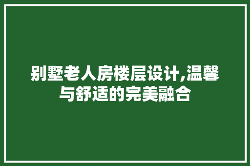 别墅老人房楼层设计,温馨与舒适的完美融合
