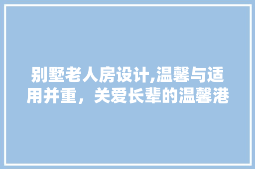 别墅老人房设计,温馨与适用并重，关爱长辈的温馨港湾