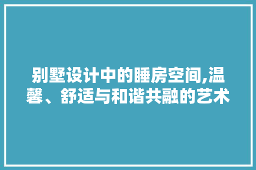 别墅设计中的睡房空间,温馨、舒适与和谐共融的艺术展现