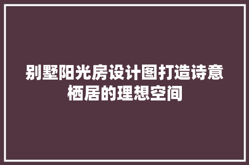 别墅阳光房设计图打造诗意栖居的理想空间