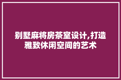 别墅麻将房茶室设计,打造雅致休闲空间的艺术
