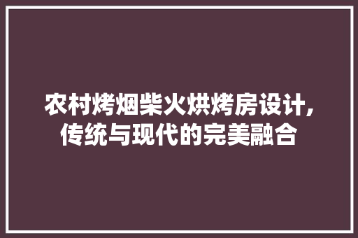 农村烤烟柴火烘烤房设计,传统与现代的完美融合