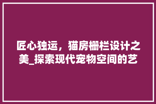 匠心独运，猫房栅栏设计之美_探索现代宠物空间的艺术与功能