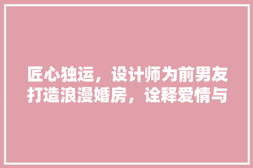 匠心独运，设计师为前男友打造浪漫婚房，诠释爱情与设计的完美融合