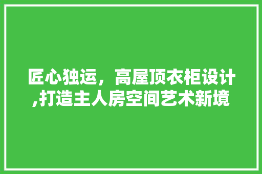 匠心独运，高屋顶衣柜设计,打造主人房空间艺术新境界