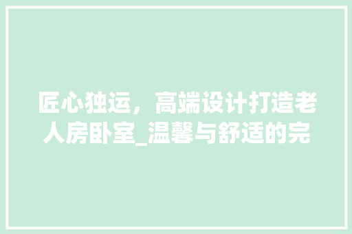 匠心独运，高端设计打造老人房卧室_温馨与舒适的完美融合