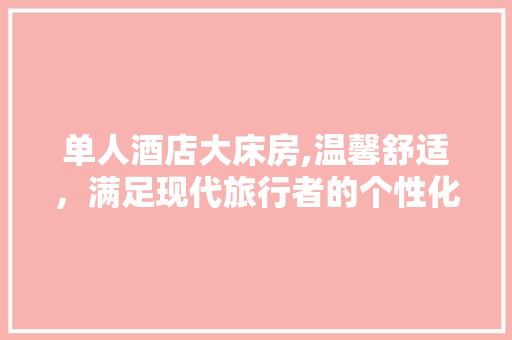 单人酒店大床房,温馨舒适，满足现代旅行者的个性化需求